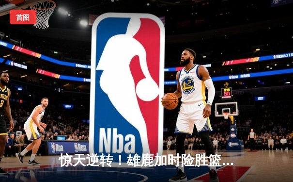 惊天逆转！雄鹿加时险胜篮网，字母哥44分主宰比赛