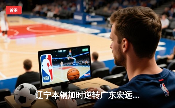 辽宁本钢加时逆转广东宏远 CBA半决赛上演史诗级对决