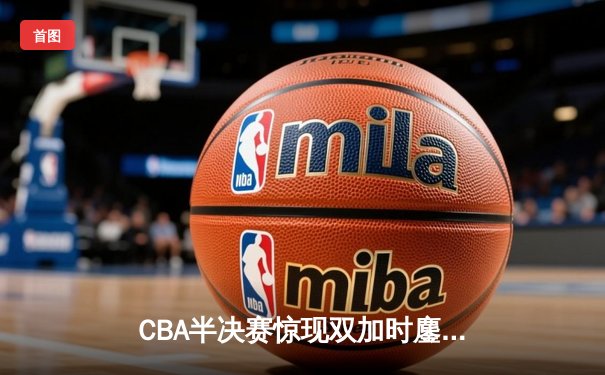 CBA半决赛惊现双加时鏖战 辽宁本钢逆转广东宏远挺进总决赛