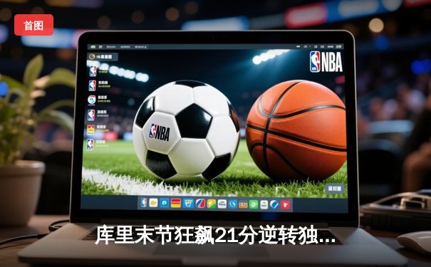 库里末节狂飙21分逆转独行侠，勇士主场险胜锁定西部前六